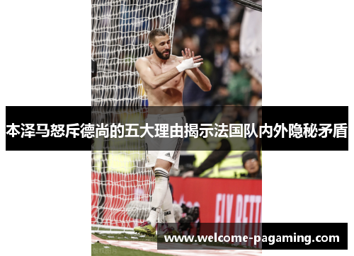 本泽马怒斥德尚的五大理由揭示法国队内外隐秘矛盾 本泽马怒斥德尚的五大理由揭示法国队内外隐秘矛盾