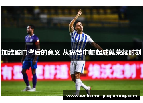 加维破门背后的意义 从痛苦中崛起成就荣耀时刻 加维破门背后的意义 从痛苦中崛起成就荣耀时刻