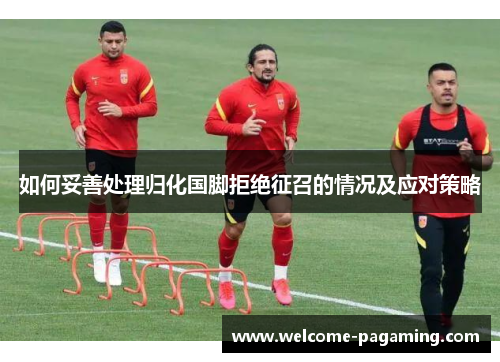 如何妥善处理归化国脚拒绝征召的情况及应对策略 如何妥善处理归化国脚拒绝征召的情况及应对策略