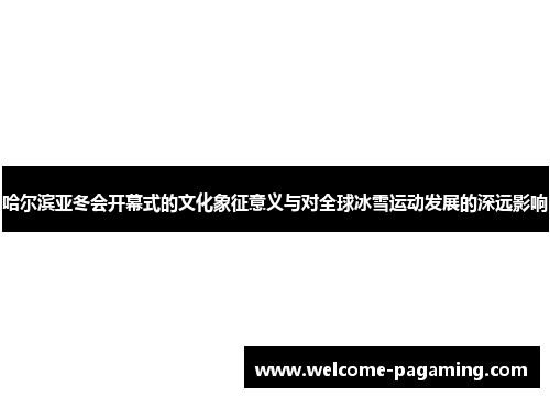 哈尔滨亚冬会开幕式的文化象征意义与对全球冰雪运动发展的深远影响