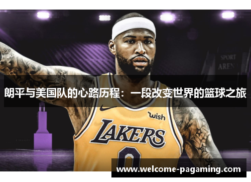 朗平与美国队的心路历程:一段改变世界的篮球之旅 朗平与美国队的心路历程:一段改变世界的篮球之旅