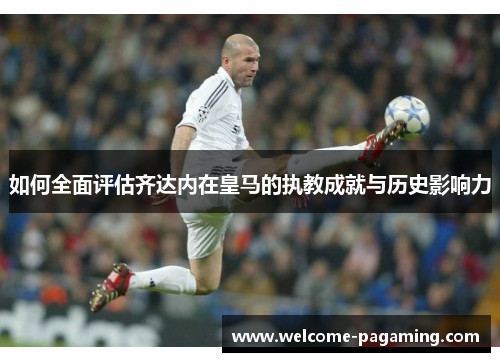如何全面评估齐达内在皇马的执教成就与历史影响力 如何全面评估齐达内在皇马的执教成就与历史影响力