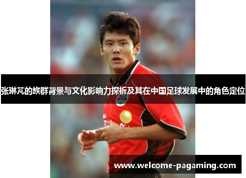 张琳芃的族群背景与文化影响力探析及其在中国足球发展中的角色定位 张琳芃的族群背景与文化影响力探析及其在中国足球发展中的角色定位