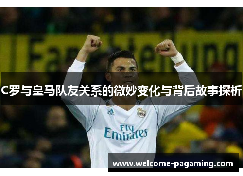 C罗与皇马队友关系的微妙变化与背后故事探析 C罗与皇马队友关系的微妙变化与背后故事探析