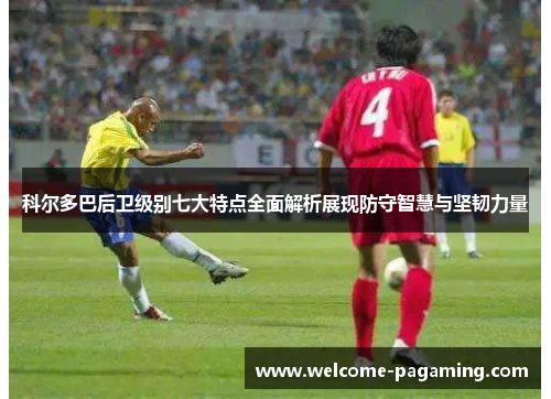 科尔多巴后卫级别七大特点全面解析展现防守智慧与坚韧力量 科尔多巴后卫级别七大特点全面解析展现防守智慧与坚韧力量