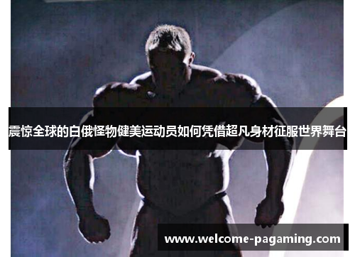 震惊全球的白俄怪物健美运动员如何凭借超凡身材征服世界舞台 震惊全球的白俄怪物健美运动员如何凭借超凡身材征服世界舞台