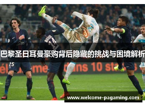 巴黎圣日耳曼豪购背后隐藏的挑战与困境解析 巴黎圣日耳曼豪购背后隐藏的挑战与困境解析