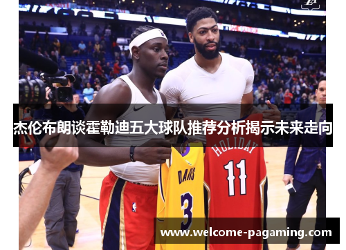 杰伦布朗谈霍勒迪五大球队推荐分析揭示未来走向 杰伦布朗谈霍勒迪五大球队推荐分析揭示未来走向